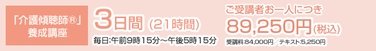 「介護傾聴師®」養成講座 3日間 (21時間) 毎日：午前9時15分〜午後5時15分 ご受講者お一人につき 89,250円(税込) 受講料：84,000円／テキスト：5,250円