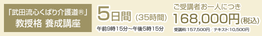 「武田流心くばり介護道®」教授格 養成講座 5日間 (35時間) 午前9時15分〜午後5時15分 ご受講者お一人につき 168,000円(税込) 受講料：157,500円／テキスト：10,500円