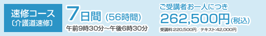 速修コース 〔介護道速修〕7日間(56時間) 午前9時30分〜午後6時30分 ご受講者お一人につき 262,500円(税込) 受講料:220,500円/テキスト:42,000円