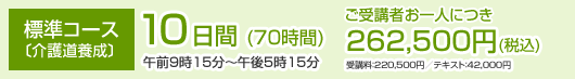 標準コース 〔介護道養成〕10日間(70時間) 午前9時15分〜午後5時15分 ご受講者お一人につき262,500円(税込) 受講料：220,500円／テキスト：42,000円